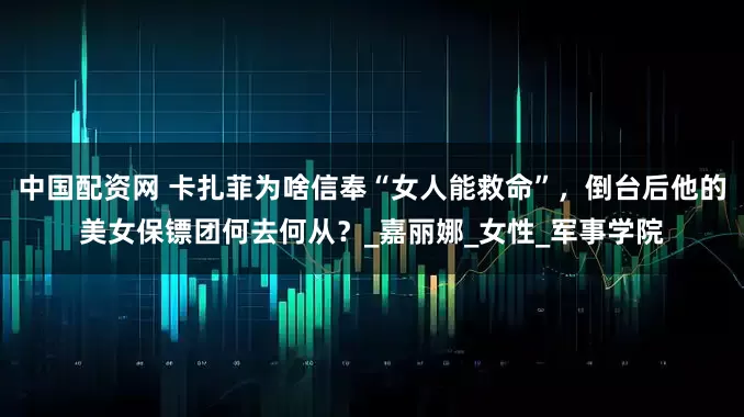 中国配资网 卡扎菲为啥信奉“女人能救命”，倒台后他的美女保镖团何去何从？_嘉丽娜_女性_军事学院