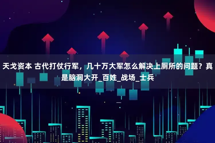 天戈资本 古代打仗行军，几十万大军怎么解决上厕所的问题？真是脑洞大开_百姓_战场_士兵