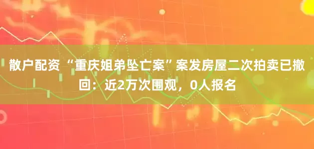 散户配资 “重庆姐弟坠亡案”案发房屋二次拍卖已撤回：近2万次围观，0人报名