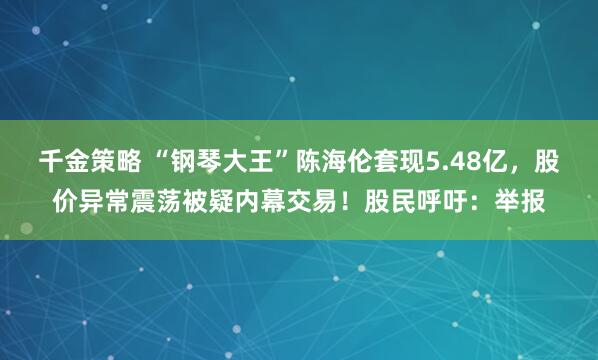 千金策略 “钢琴大王”陈海伦套现5.48亿，股价异常震荡被疑内幕交易！股民呼吁：举报
