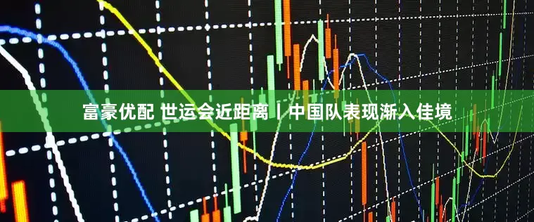 富豪优配 世运会近距离丨中国队表现渐入佳境