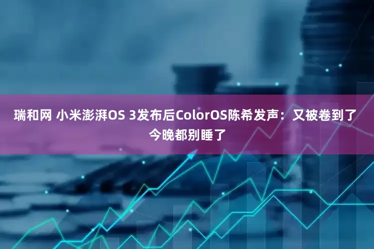 瑞和网 小米澎湃OS 3发布后ColorOS陈希发声：又被卷到了 今晚都别睡了