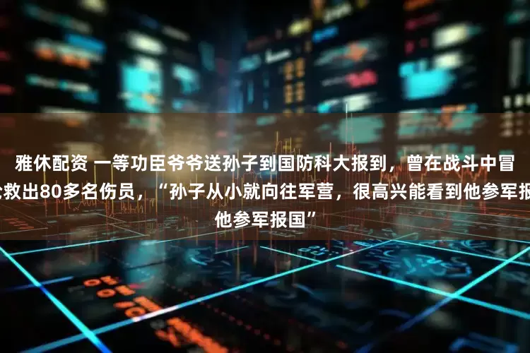 雅休配资 一等功臣爷爷送孙子到国防科大报到，曾在战斗中冒死抢救出80多名伤员，“孙子从小就向往军营，很高兴能看到他参军报国”