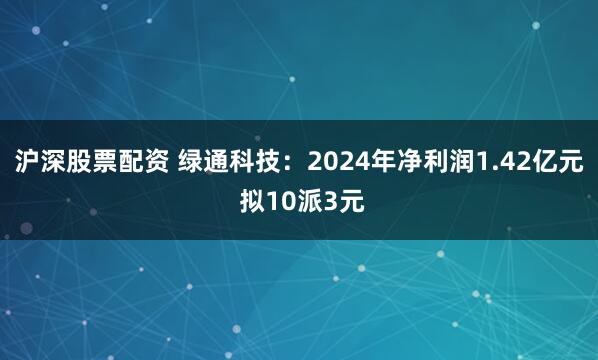沪深股票配资 绿通科技:2024年净利润1.42亿元 拟10派3元