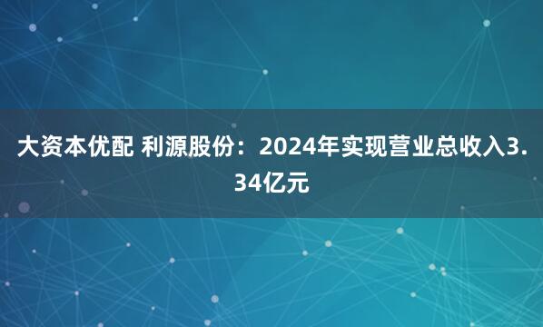 大资本优配 利源股份：2024年实现营业总收入3.34亿元