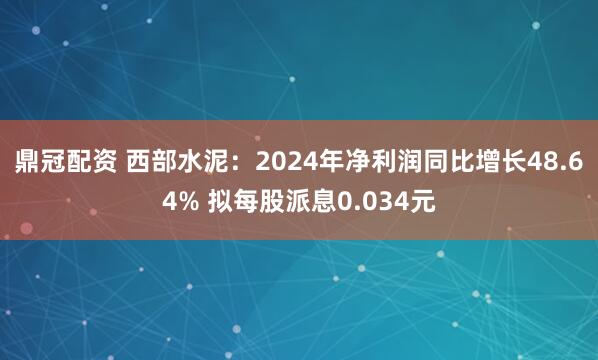 鼎冠配资 西部水泥：2024年净利润同比增长48.64% 拟每股派息0.034元