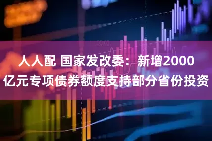人人配 国家发改委：新增2000亿元专项债券额度支持部分省份投资