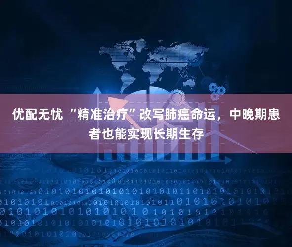 优配无忧 “精准治疗”改写肺癌命运，中晚期患者也能实现长期生存