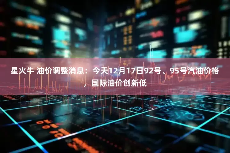 星火牛 油价调整消息:今天12月17日92号、95号汽油价格,国际油价创新低