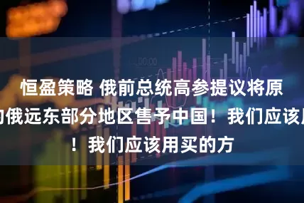 恒盈策略 俄前总统高参提议将原属中国的俄远东部分地区售予中国！我们应该用买的方