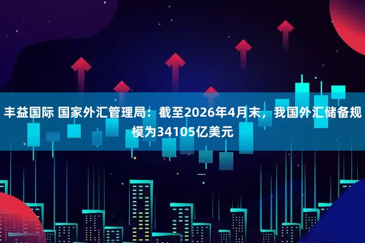 丰益国际 国家外汇管理局：截至2026年4月末，我国外汇储备规模为34105亿美元