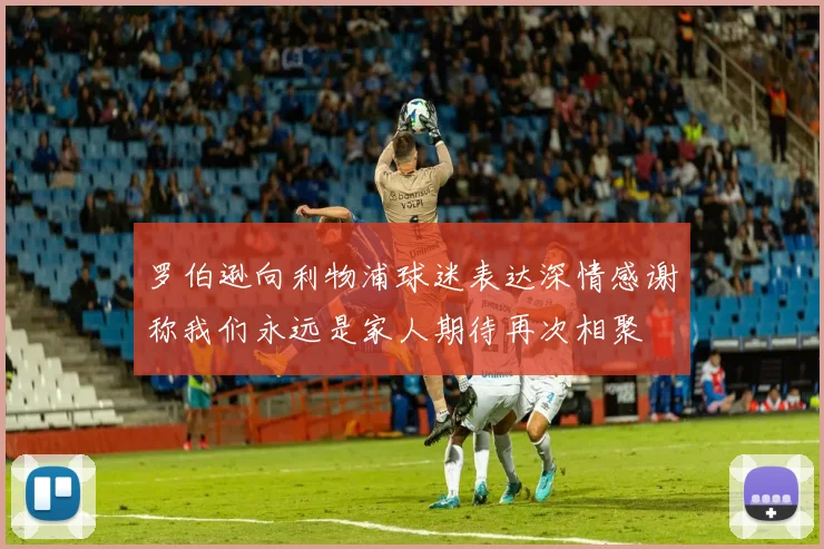 罗伯逊向利物浦球迷表达深情感谢称我们永远是家人期待再次相聚