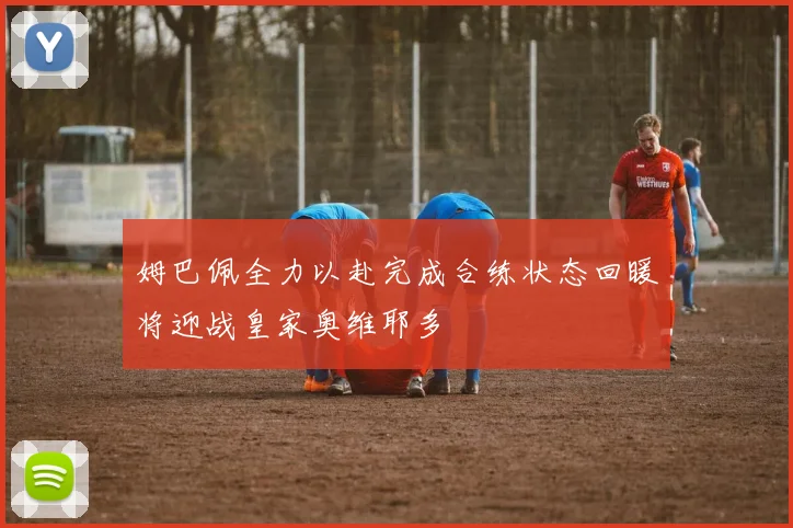 姆巴佩全力以赴完成合练状态回暖将迎战皇家奥维耶多