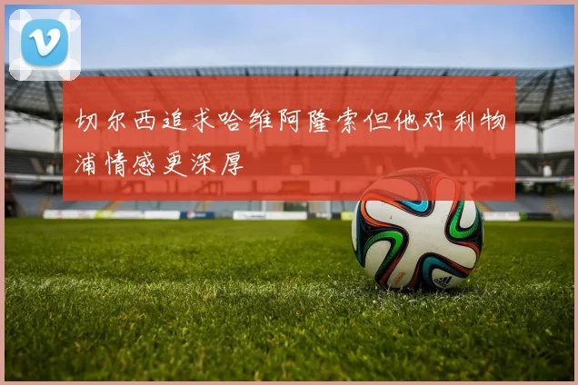 切尔西追求哈维阿隆索但他对利物浦情感更深厚