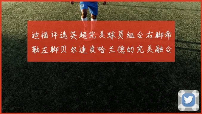 迪福评选英超完美球员组合右脚希勒左脚贝尔速度哈兰德的完美融合
