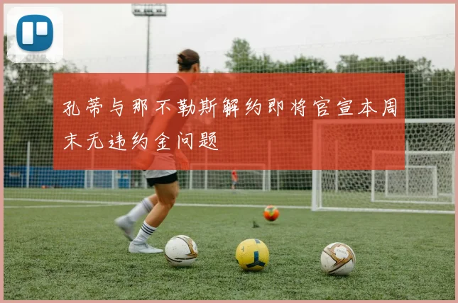 孔蒂与那不勒斯解约即将官宣本周末无违约金问题