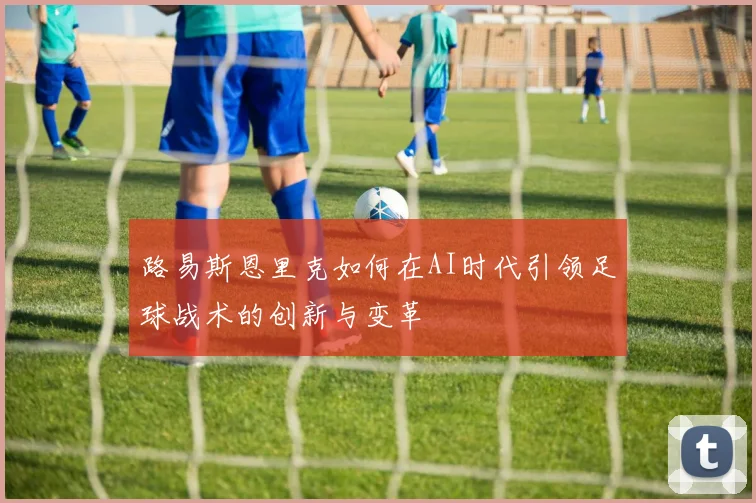 路易斯恩里克如何在AI时代引领足球战术的创新与变革