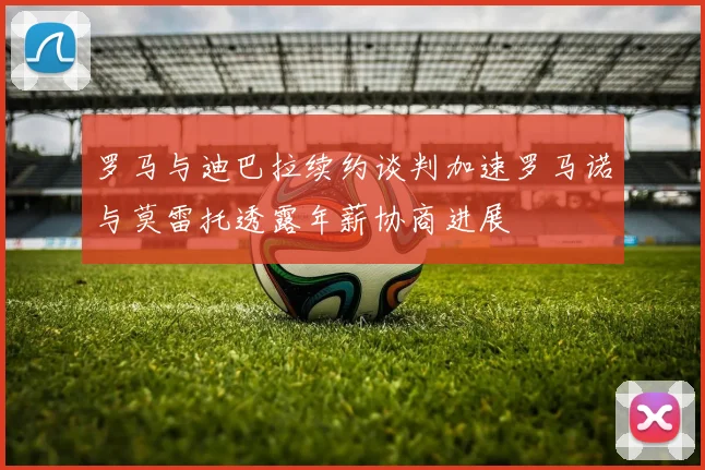 罗马与迪巴拉续约谈判加速罗马诺与莫雷托透露年薪协商进展